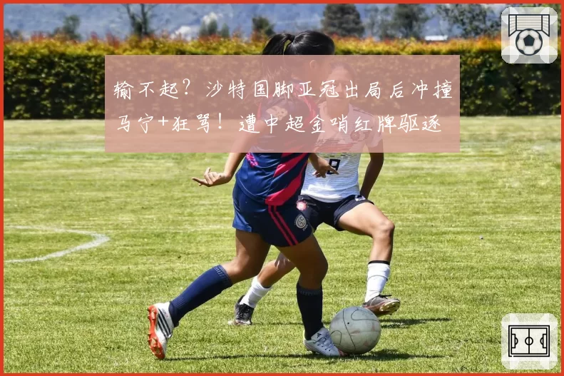 输不起？沙特国脚亚冠出局后冲撞马宁+狂骂！遭中超金哨红牌驱逐