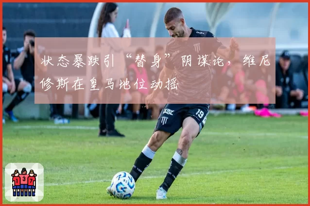 状态暴跌引“替身”阴谋论,维尼修斯在皇马地位动摇