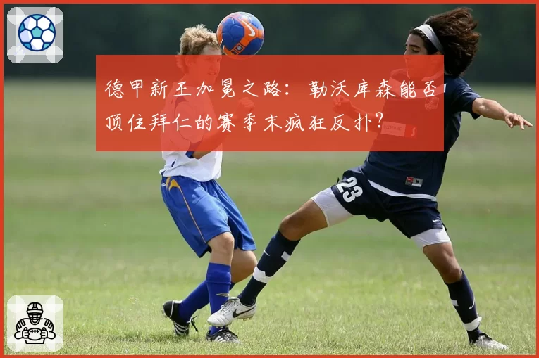 德甲新王加冕之路：勒沃库森能否顶住拜仁的赛季末疯狂反扑？