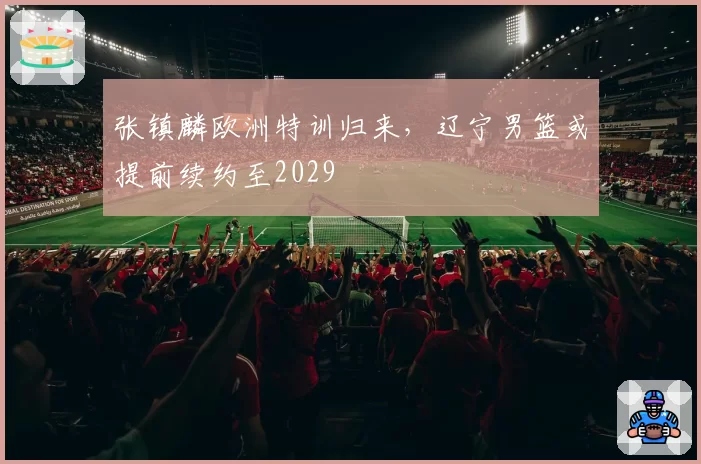 张镇麟欧洲特训归来，辽宁男篮或提前续约至2029