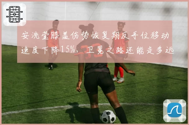 安洗莹膝盖伤势恢复期反手位移动速度下降15%，卫冕之路还能走多远？