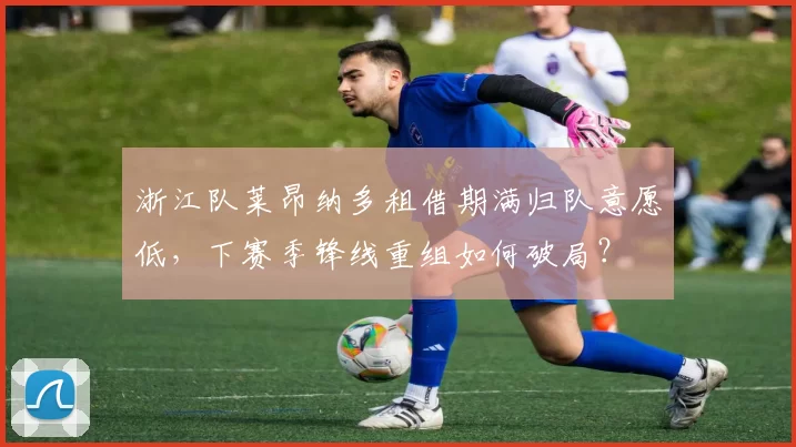 浙江队莱昂纳多租借期满归队意愿低，下赛季锋线重组如何破局？