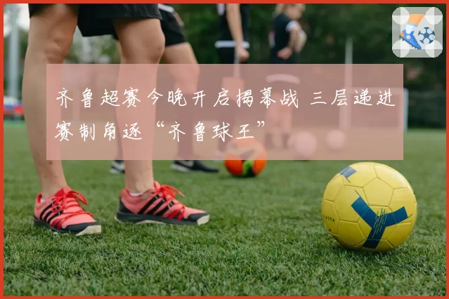 齐鲁超赛今晚开启揭幕战 三层递进赛制角逐“齐鲁球王”