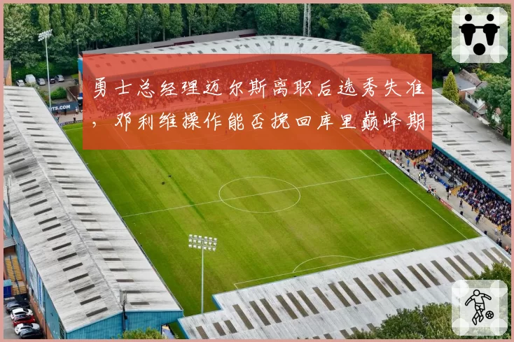 勇士总经理迈尔斯离职后选秀失准，邓利维操作能否挽回库里巅峰期？