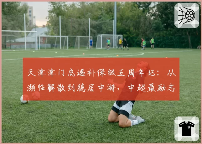 天津津门虎递补保级五周年记:从濒临解散到稳居中游,中超最励志生存样本折射什么?