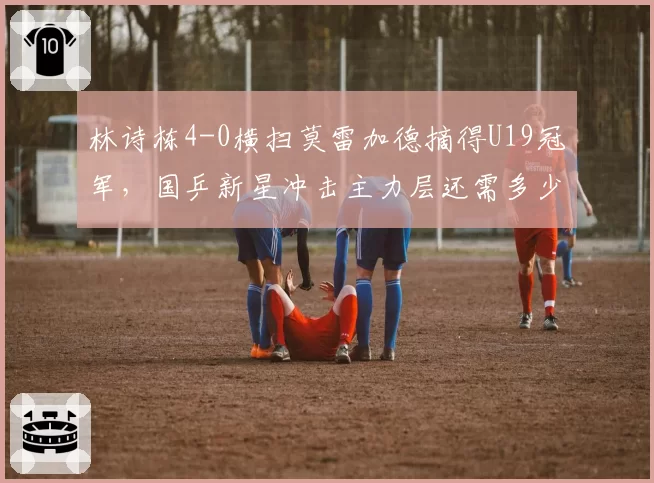 林诗栋4-0横扫莫雷加德摘得U19冠军,国乒新星冲击主力层还需多少大赛历练?