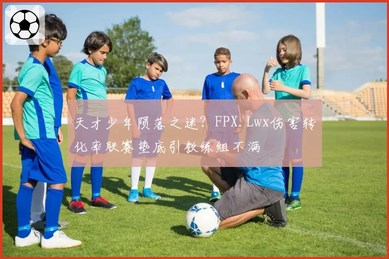 天才少年陨落之迷？FPX.Lwx伤害转化率联赛垫底引教练组不满