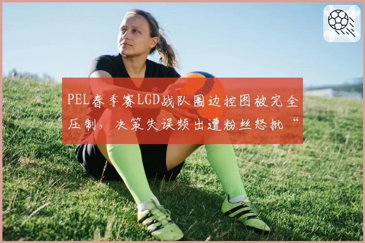 PEL春季赛LGD战队圈边控图被完全压制，决策失误频出遭粉丝怒批“逆风不会打”