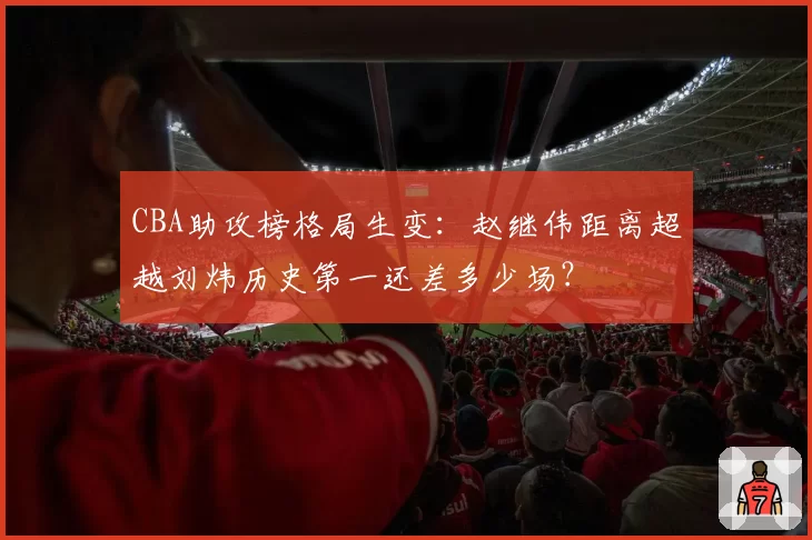 CBA助攻榜格局生变：赵继伟距离超越刘炜历史第一还差多少场？
