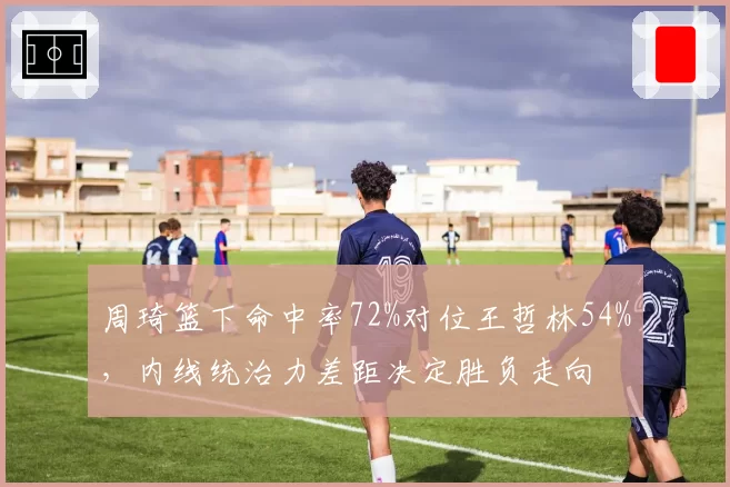 周琦篮下命中率72%对位王哲林54%，内线统治力差距决定胜负走向