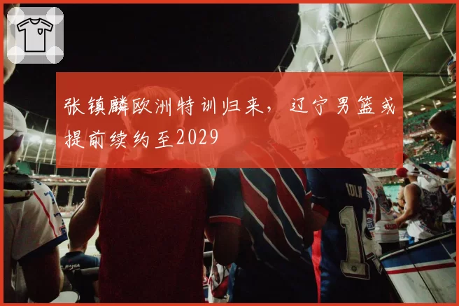 张镇麟欧洲特训归来，辽宁男篮或提前续约至2029