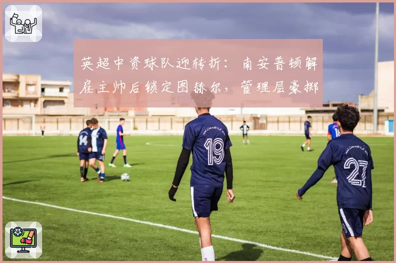 英超中资球队迎转折：南安普顿解雇主帅后锁定图赫尔，管理层豪掷2亿英镑开启复兴计划