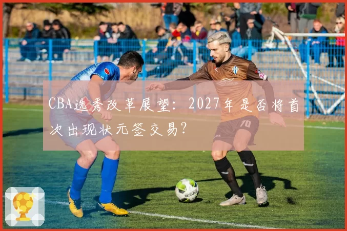 CBA选秀改革展望：2027年是否将首次出现状元签交易？