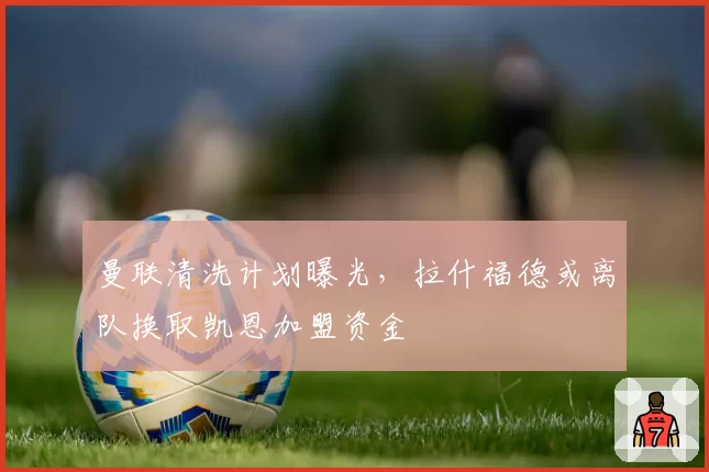 曼联清洗计划曝光,拉什福德或离队换取凯恩加盟资金