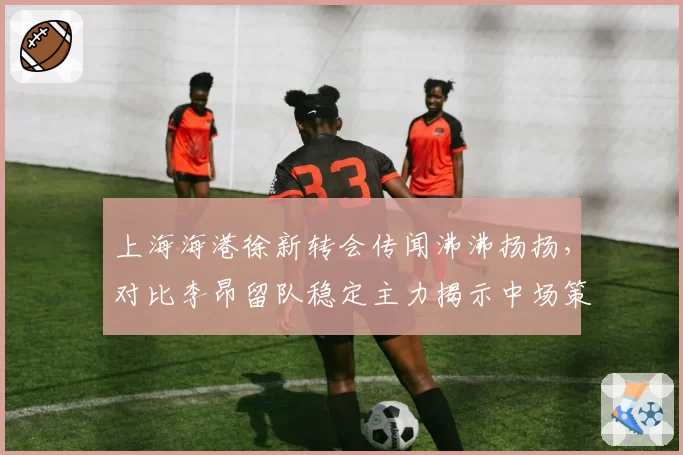 上海海港徐新转会传闻沸沸扬扬，对比李昂留队稳定主力揭示中场策略分野