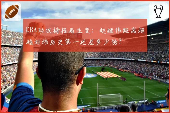 CBA助攻榜格局生变：赵继伟距离超越刘炜历史第一还差多少场？