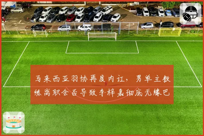 马来西亚羽协再度内讧，男单主教练离职会否导致李梓嘉彻底无缘巴黎？