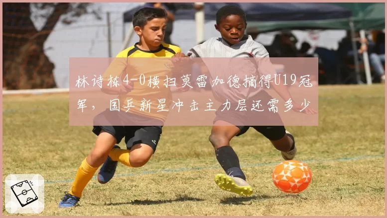 林诗栋4-0横扫莫雷加德摘得U19冠军,国乒新星冲击主力层还需多少大赛历练?