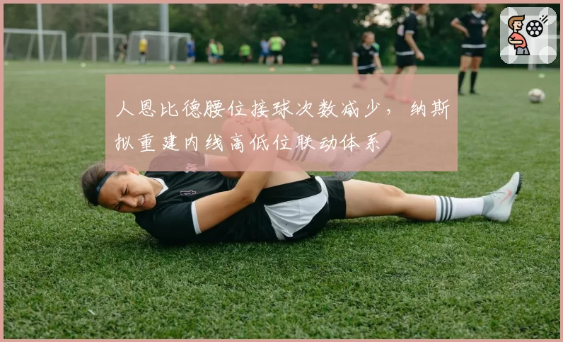 人恩比德腰位接球次数减少，纳斯拟重建内线高低位联动体系