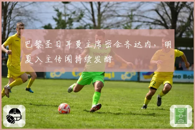 巴黎圣日耳曼主席密会齐达内,明夏入主传闻持续发酵