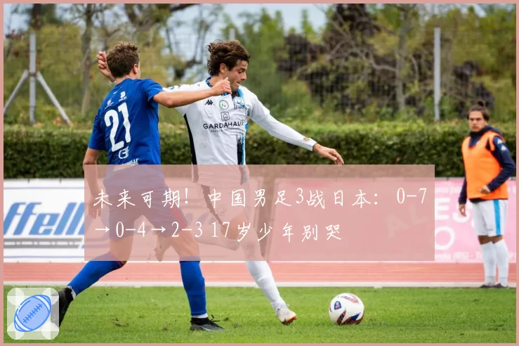 未来可期！中国男足3战日本：0-7→0-4→2-3 17岁少年别哭