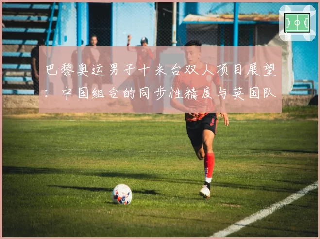 巴黎奥运男子十米台双人项目展望：中国组合的同步性精度与英国队难度动作储备对比