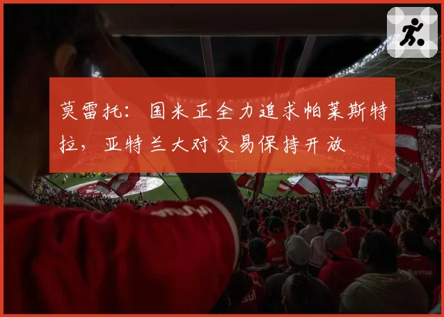 莫雷托：国米正全力追求帕莱斯特拉，亚特兰大对交易保持开放