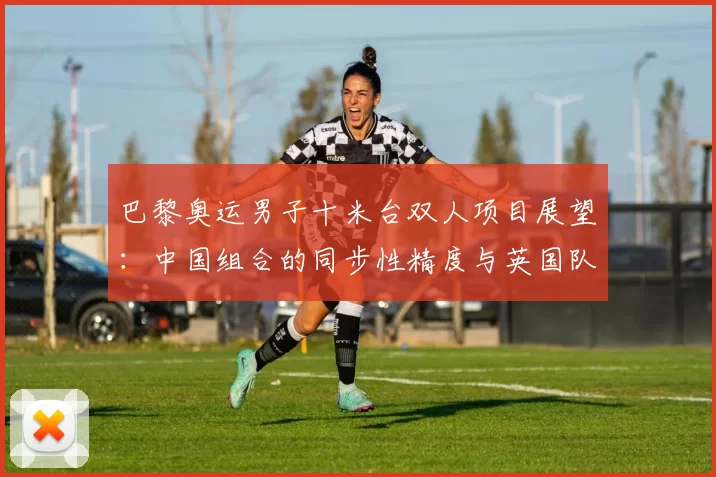 巴黎奥运男子十米台双人项目展望：中国组合的同步性精度与英国队难度动作储备对比