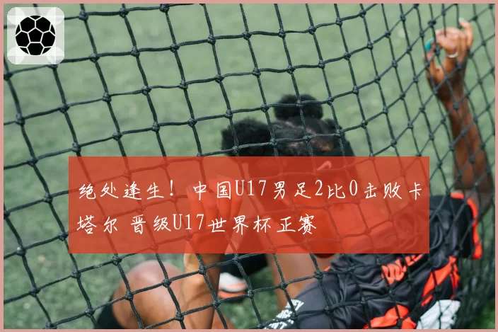 绝处逢生！中国U17男足2比0击败卡塔尔 晋级U17世界杯正赛