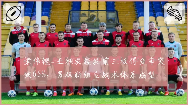 梁伟铿_王昶发接发前三板得分率突破65%，男双新组合战术体系成型