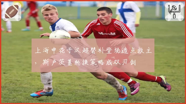 上海申花于汉超替补登场造点救主，斯卢茨基轮换策略成双刃剑