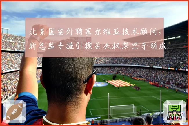 北京国安外聘塞尔维亚技术顾问，新总监手握引援否决权架空李明成定局？