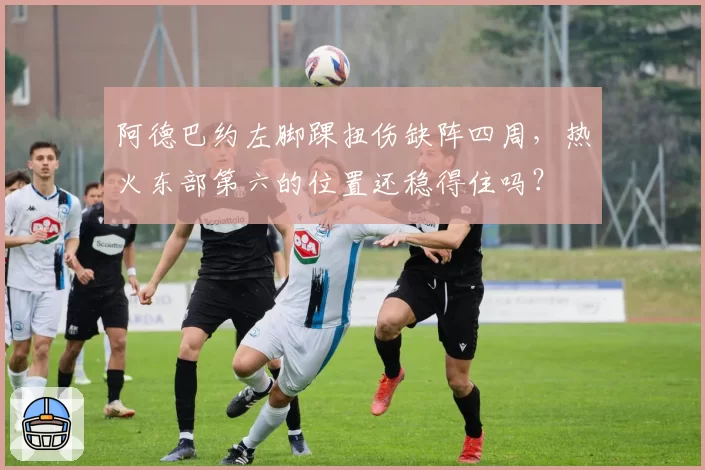 阿德巴约左脚踝扭伤缺阵四周,热火东部第六的位置还稳得住吗?
