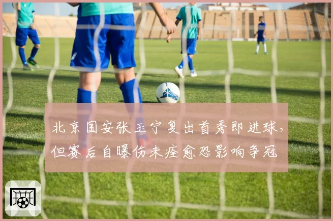 北京国安张玉宁复出首秀即进球，但赛后自曝伤未痊愈恐影响争冠