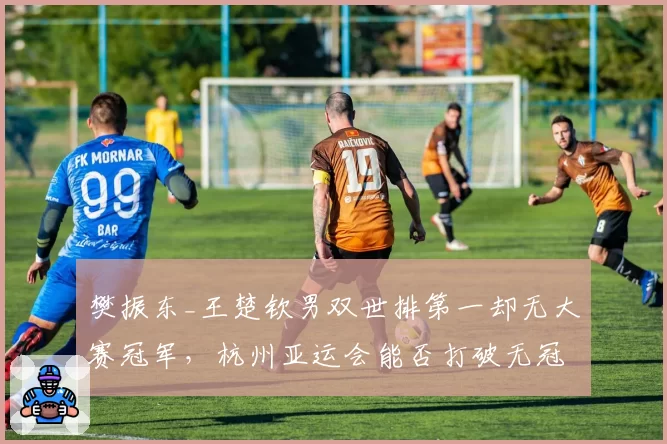 樊振东_王楚钦男双世排第一却无大赛冠军，杭州亚运会能否打破无冠魔咒？