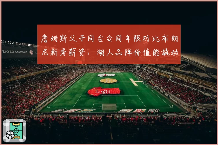詹姆斯父子同台合同年限对比布朗尼新秀薪资，湖人品牌价值能撬动多大溢价