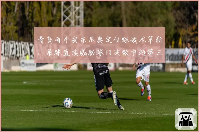 青岛海牛安东尼奥定位球战术革新,角球直接威胁球门次数中超第三