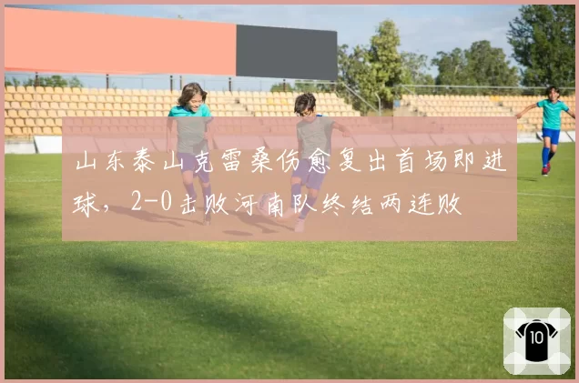 山东泰山克雷桑伤愈复出首场即进球，2-0击败河南队终结两连败