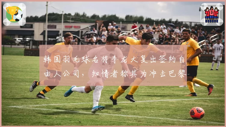 韩国羽毛球名将李龙大复出签约自由人公司,知情者称其为冲击巴黎代言费狂砍半薪?
