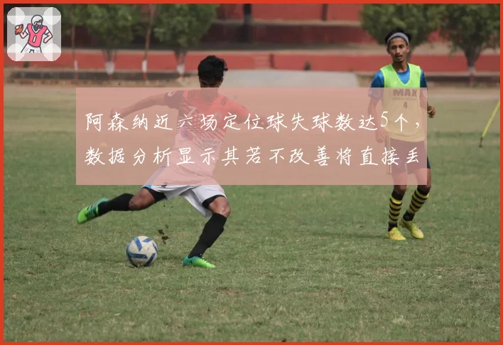 阿森纳近六场定位球失球数达5个,数据分析显示其若不改善将直接丢6个积分