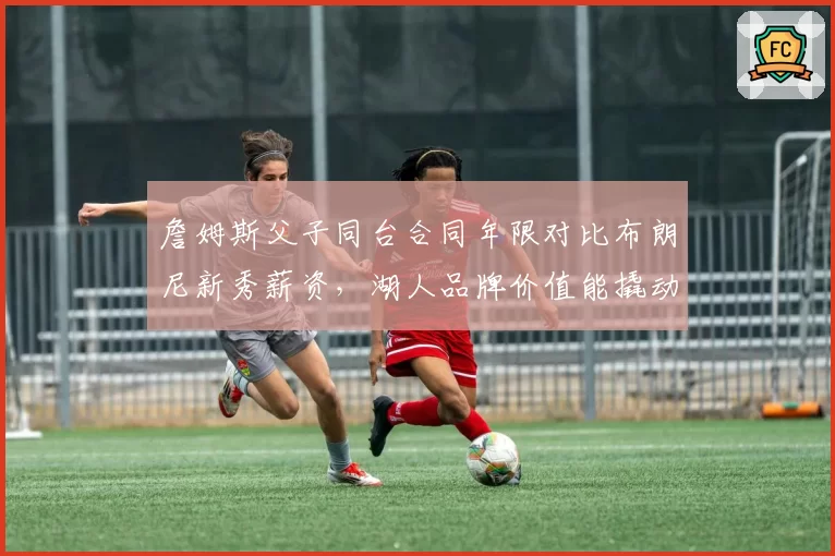 詹姆斯父子同台合同年限对比布朗尼新秀薪资，湖人品牌价值能撬动多大溢价
