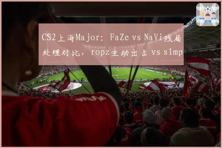 CS2上海Major:FaZe vs NaVi残局处理对比,ropz主动出击 vs s1mple保守架点谁更优?