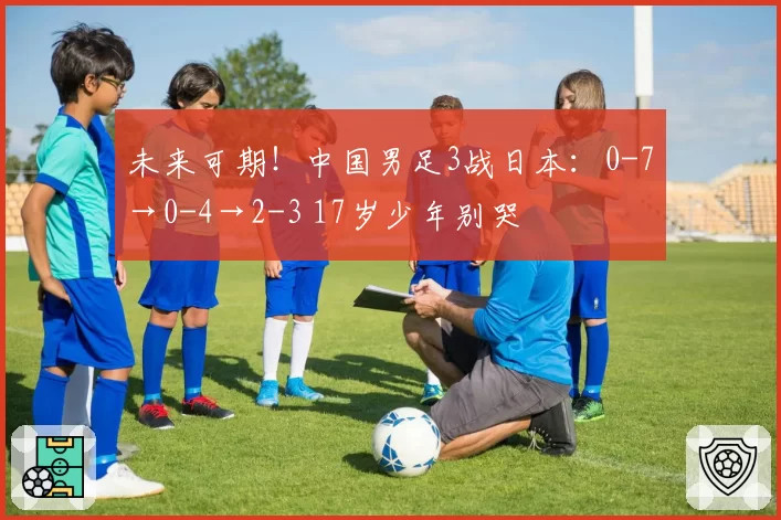 未来可期！中国男足3战日本：0-7→0-4→2-3 17岁少年别哭