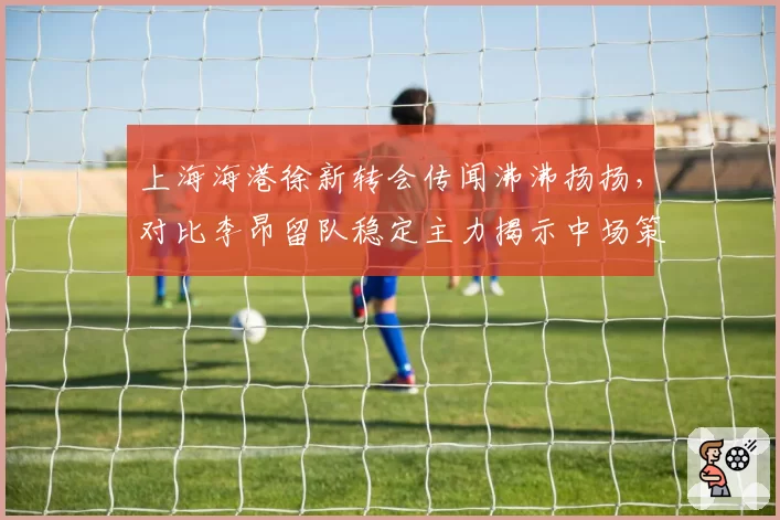 上海海港徐新转会传闻沸沸扬扬，对比李昂留队稳定主力揭示中场策略分野