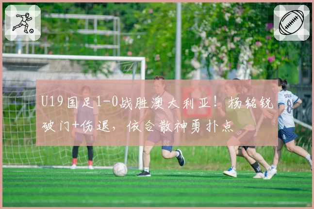 U19国足1-0战胜澳大利亚！杨铭锐破门+伤退，依合散神勇扑点