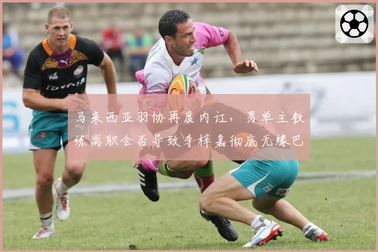 马来西亚羽协再度内讧，男单主教练离职会否导致李梓嘉彻底无缘巴黎？