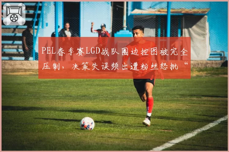 PEL春季赛LGD战队圈边控图被完全压制，决策失误频出遭粉丝怒批“逆风不会打”