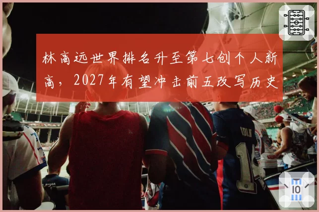 林高远世界排名升至第七创个人新高，2027年有望冲击前五改写历史