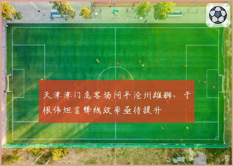 天津津门虎客场闷平沧州雄狮，于根伟坦言锋线效率亟待提升