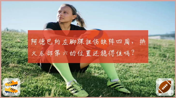 阿德巴约左脚踝扭伤缺阵四周，热火东部第六的位置还稳得住吗？
